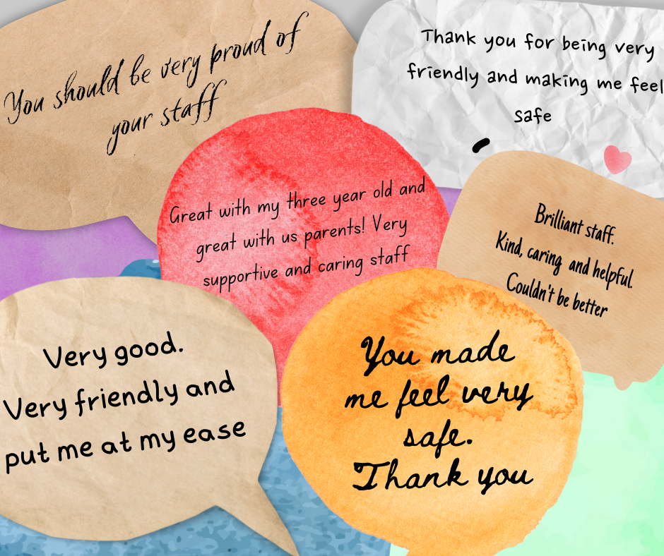 A series of speech bubbles, containing the following comments from patients: "You should be very proud of your staff"
"Thank you for being very friendly and making me feel safe"
"Great with my three year old and great with us parents! Very supportive and caring staff"
"Brilliant staff. Kind, caring and helpful. Couldn't be better"
"Very good. Very friendly and put me at my ease"
"You made me feel very safe. Thank you"