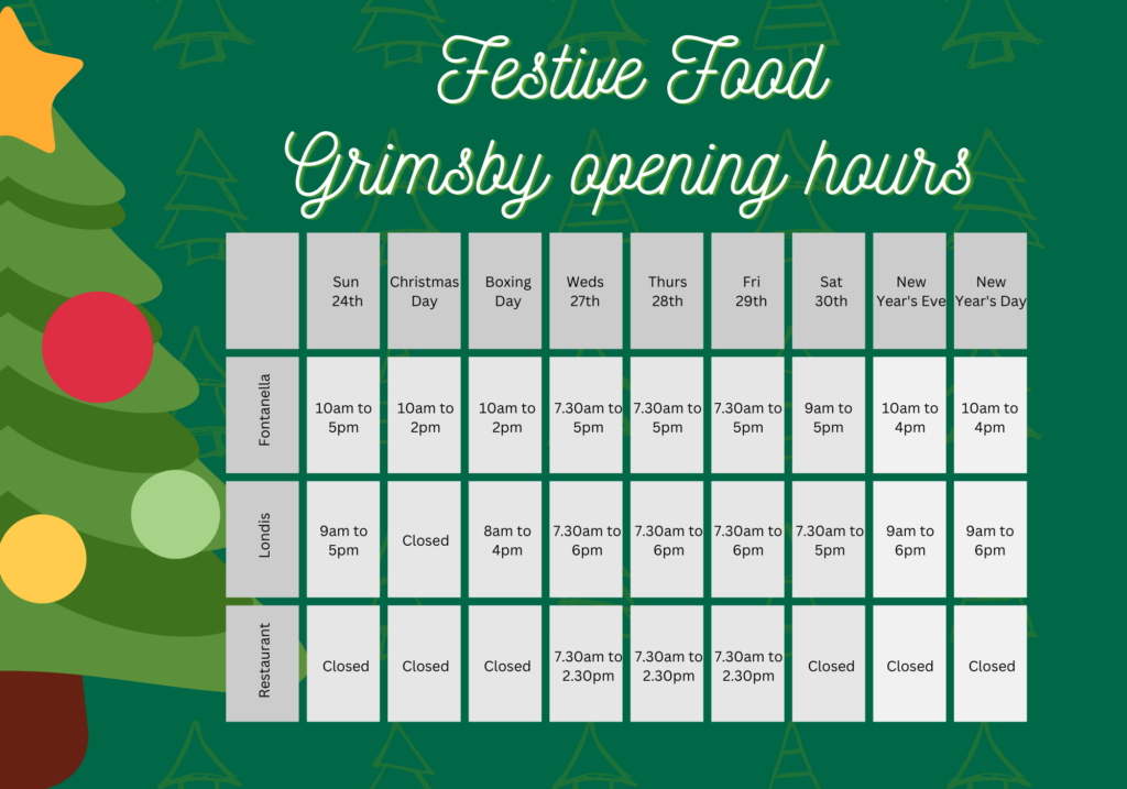 Festive Food - Grimsby opening hours: Sun 24 Dec, Fontanella open 10am to 5pm, Londis open 9am to 5pm, restaurant closed. Christmas Day, Fonatanella open 10am to 2pm, Londis and restaurant closed. Boxing Day, Fontanella open 10am to 2pm; Londis open 8am to 4pm, restaurant closed. Wed 27 Dec to Fri 29 Dec: Fontanella open 7.30am to 5pm, Londis open 7.30am to 6pm; restaurant open 7.30am to 2.30pm; Sat 30 Dec: Fontanella open 9am to 5pm, Londis open 7.30am to 5pm, restaurant closed. New Years Eve and New Years Day: Fontanella open 10am to 4pm, Londis open 9am to 6pm, restaurant closed.