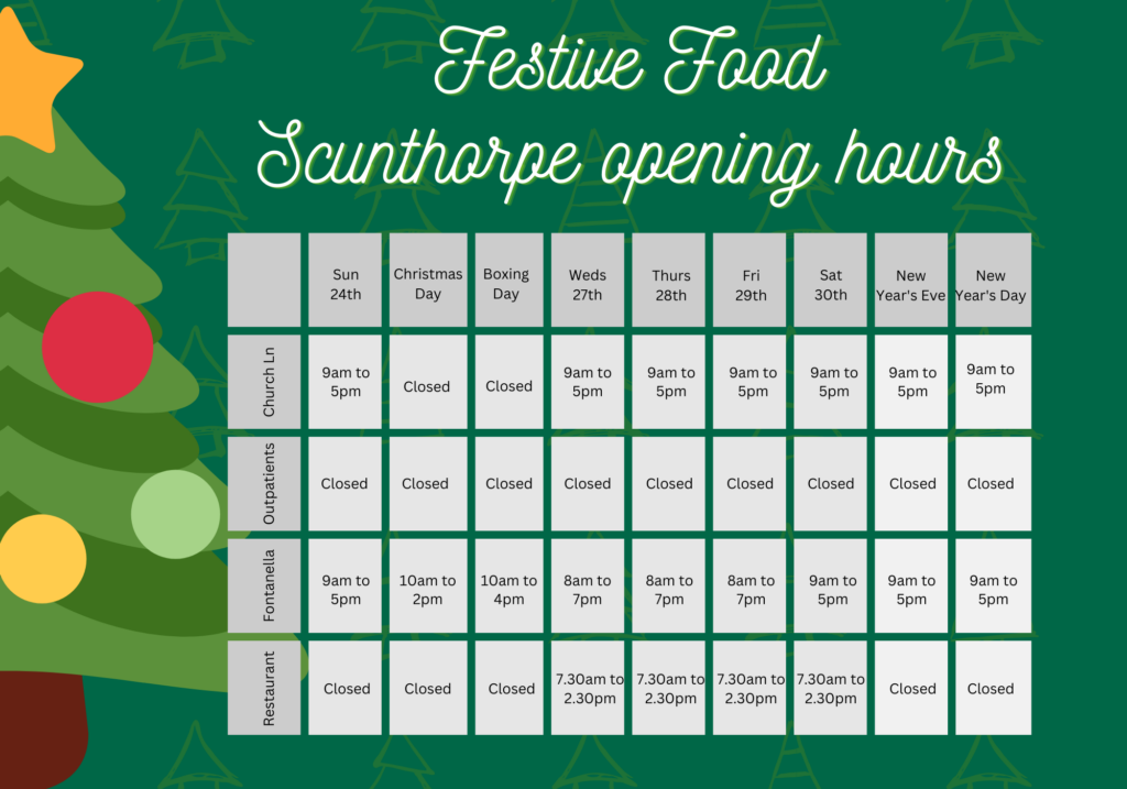 Festive Food - Scunthorpe opening hours. Sunday 24 December: Church Lane shop and Fontanella open 9am to 5pm. Restaurant closed. Christmas Day Church Lane and restaurant closed, Fontanella open 10am-2pm. Boxing Day Church Lane and restaurant closed, Fontanella open 10am-4pm. Weds 27 Dec to Sat 30 Dec, Church Lane open 9am to 5pm; Fontanella open 8am to 7pm; Restaurant open 7.30am to 2.30pm. New Years Eve and New Years Day, Church Lane and Fontanella open 9am to 5pm; restaurant closed.
